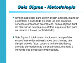 Seis Sigma - MetodologiaSeis Sigma - Metodologia
 Uma metodologia para definir, medir, analisar, melhorar
e controlar a qualidade de cada um dos produtos,
serviços e processos da empresa, com o objetivo final
de eliminar os defeitos que afetam o que é crítico para
os clientes e lucros (rentabilidade).
 Seis Sigma é totalmente direcionado pelo perfeito
entendimento das necessidades dos clientes; uso
disciplinado de fatos, dados e análise estatística;
atenção permanente ao gerenciamento, melhoria e
inovação dos processos empresariais.
 