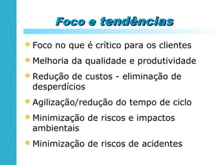 Foco eFoco e tendênciastendências
 Foco no que é crítico para os clientes
 Melhoria da qualidade e produtividade
 Redução de custos - eliminação de
desperdícios
 Agilização/redução do tempo de ciclo
 Minimização de riscos e impactos
ambientais
 Minimização de riscos de acidentes
 