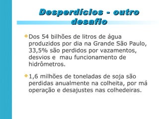 Desperdícios - outroDesperdícios - outro
desafiodesafio
Dos 54 bilhões de litros de água
produzidos por dia na Grande São Paulo,
33,5% são perdidos por vazamentos,
desvios e mau funcionamento de
hidrômetros.
1,6 milhões de toneladas de soja são
perdidas anualmente na colheita, por má
operação e desajustes nas colhedeiras.
 