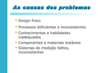 As causas dos problemasAs causas dos problemas
 Design fraco
 Processos deficientes e inconsistentes
 Conhecimentos e habilidades
inadequadas
 Componentes e materiais instáveis
 Sistemas de medição falhos,
inconsistentes
 
