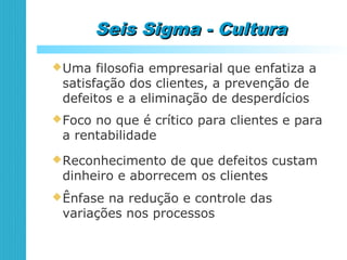 Seis Sigma - CulturaSeis Sigma - Cultura
Uma filosofia empresarial que enfatiza a
satisfação dos clientes, a prevenção de
defeitos e a eliminação de desperdícios
Foco no que é crítico para clientes e para
a rentabilidade
Reconhecimento de que defeitos custam
dinheiro e aborrecem os clientes
Ênfase na redução e controle das
variações nos processos
 