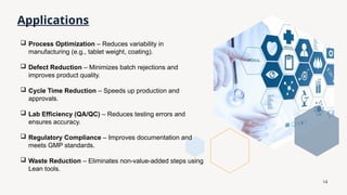 14
Applications
 Process Optimization – Reduces variability in
manufacturing (e.g., tablet weight, coating).
 Defect Reduction – Minimizes batch rejections and
improves product quality.
 Cycle Time Reduction – Speeds up production and
approvals.
 Lab Efficiency (QA/QC) – Reduces testing errors and
ensures accuracy.
 Regulatory Compliance – Improves documentation and
meets GMP standards.
 Waste Reduction – Eliminates non-value-added steps using
Lean tools.
 