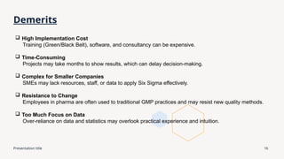 Presentation title 16
Demerits
 High Implementation Cost
Training (Green/Black Belt), software, and consultancy can be expensive.
 Time-Consuming
Projects may take months to show results, which can delay decision-making.
 Complex for Smaller Companies
SMEs may lack resources, staff, or data to apply Six Sigma effectively.
 Resistance to Change
Employees in pharma are often used to traditional GMP practices and may resist new quality methods.
 Too Much Focus on Data
Over-reliance on data and statistics may overlook practical experience and intuition.
 
