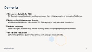 Presentation title 17
Demerits
 Not Always Suitable for R&D
Six Sigma is more effective in repetitive processes than in highly creative or innovative R&D work.
 Requires Strong Leadership Support
Without top management commitment, Six Sigma projects may fail or lose momentum.
 Limited Flexibility
Strict Six Sigma protocols may reduce flexibility in fast-changing regulatory environments.
 Short-Term Focus Risk
Sometimes prioritizes quick wins over long-term strategic improvements.
 