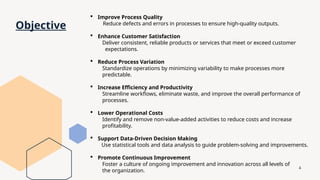 4
Objective
 Improve Process Quality
Reduce defects and errors in processes to ensure high-quality outputs.
 Enhance Customer Satisfaction
Deliver consistent, reliable products or services that meet or exceed customer
expectations.
 Reduce Process Variation
Standardize operations by minimizing variability to make processes more
predictable.
 Increase Efficiency and Productivity
Streamline workflows, eliminate waste, and improve the overall performance of
processes.
 Lower Operational Costs
Identify and remove non-value-added activities to reduce costs and increase
profitability.
 Support Data-Driven Decision Making
Use statistical tools and data analysis to guide problem-solving and improvements.
 Promote Continuous Improvement
Foster a culture of ongoing improvement and innovation across all levels of
the organization.
 