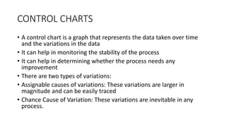 CONTROL CHARTS
• A control chart is a graph that represents the data taken over time
and the variations in the data
• It can help in monitoring the stability of the process
• It can help in determining whether the process needs any
improvement
• There are two types of variations:
• Assignable causes of variations: These variations are larger in
magnitude and can be easily traced
• Chance Cause of Variation: These variations are inevitable in any
process.
 