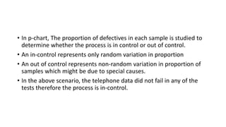 • In p-chart, The proportion of defectives in each sample is studied to
determine whether the process is in control or out of control.
• An in-control represents only random variation in proportion
• An out of control represents non-random variation in proportion of
samples which might be due to special causes.
• In the above scenario, the telephone data did not fail in any of the
tests therefore the process is in-control.
 