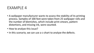 EXAMPLE 4
• A wallpaper manufacturer wants to assess the stability of its printing
process. Samples of 100 feet were taken from 25 wallpaper rolls and
the number of blemishes, which include print smears, pattern
distortions, and missing ink, were counted.
• How to analyze this issue?
• In this scenario, we can use a c-chart to analyze the defects.
 