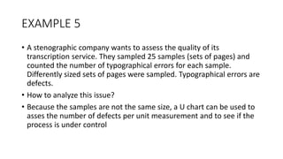 EXAMPLE 5
• A stenographic company wants to assess the quality of its
transcription service. They sampled 25 samples (sets of pages) and
counted the number of typographical errors for each sample.
Differently sized sets of pages were sampled. Typographical errors are
defects.
• How to analyze this issue?
• Because the samples are not the same size, a U chart can be used to
asses the number of defects per unit measurement and to see if the
process is under control
 