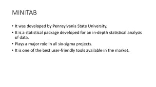 MINITAB
• It was developed by Pennsylvania State University.
• It is a statistical package developed for an in-depth statistical analysis
of data.
• Plays a major role in all six-sigma projects.
• It is one of the best user-friendly tools available in the market.
 