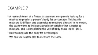 EXAMPLE 7
• A research team at a fitness assessment company is looking for a
method to predict a person's body fat percentage. This health
measure is difficult and expensive to measure directly. In its model,
the team wants to include a predictor variable that is easier to
measure, and is considering the use of Body Mass Index (BMI).
• How to measure the body fat percentage?
• We can use scatter plot to measure the same.
 