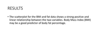RESULTS
• The scatterplot for the BMI and fat data shows a strong positive and
linear relationship between the two variables. Body Mass Index (BMI)
may be a good predictor of body fat percentage.
 