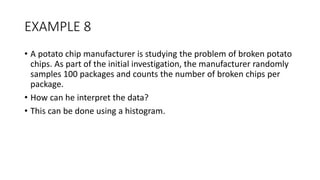 EXAMPLE 8
• A potato chip manufacturer is studying the problem of broken potato
chips. As part of the initial investigation, the manufacturer randomly
samples 100 packages and counts the number of broken chips per
package.
• How can he interpret the data?
• This can be done using a histogram.
 