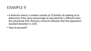 EXAMPLE 9
• A dietician selects a random sample of 13 bottles of cooking oil to
determine if the mean percentage of saturated fat is different from
the advertised 15%. Previous research indicates that the population
standard deviation is 2.6%
• How to proceed?
 