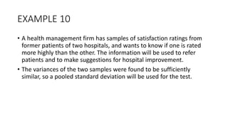 EXAMPLE 10
• A health management firm has samples of satisfaction ratings from
former patients of two hospitals, and wants to know if one is rated
more highly than the other. The information will be used to refer
patients and to make suggestions for hospital improvement.
• The variances of the two samples were found to be sufficiently
similar, so a pooled standard deviation will be used for the test.
 