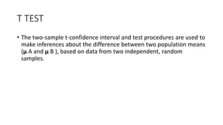 T TEST
• The two-sample t-confidence interval and test procedures are used to
make inferences about the difference between two population means
(μ A and μ B ), based on data from two independent, random
samples.
 