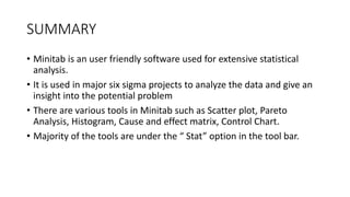 SUMMARY
• Minitab is an user friendly software used for extensive statistical
analysis.
• It is used in major six sigma projects to analyze the data and give an
insight into the potential problem
• There are various tools in Minitab such as Scatter plot, Pareto
Analysis, Histogram, Cause and effect matrix, Control Chart.
• Majority of the tools are under the “ Stat” option in the tool bar.
 