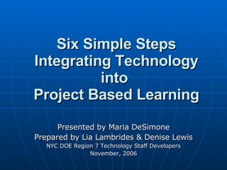 Six Simple Steps Integrating Technology into  Project Based Learning Presented by Maria DeSimone Prepared by Lia Lambrides & Denise Lewis NYC DOE Region 7 Technology Staff Developers November, 2006 