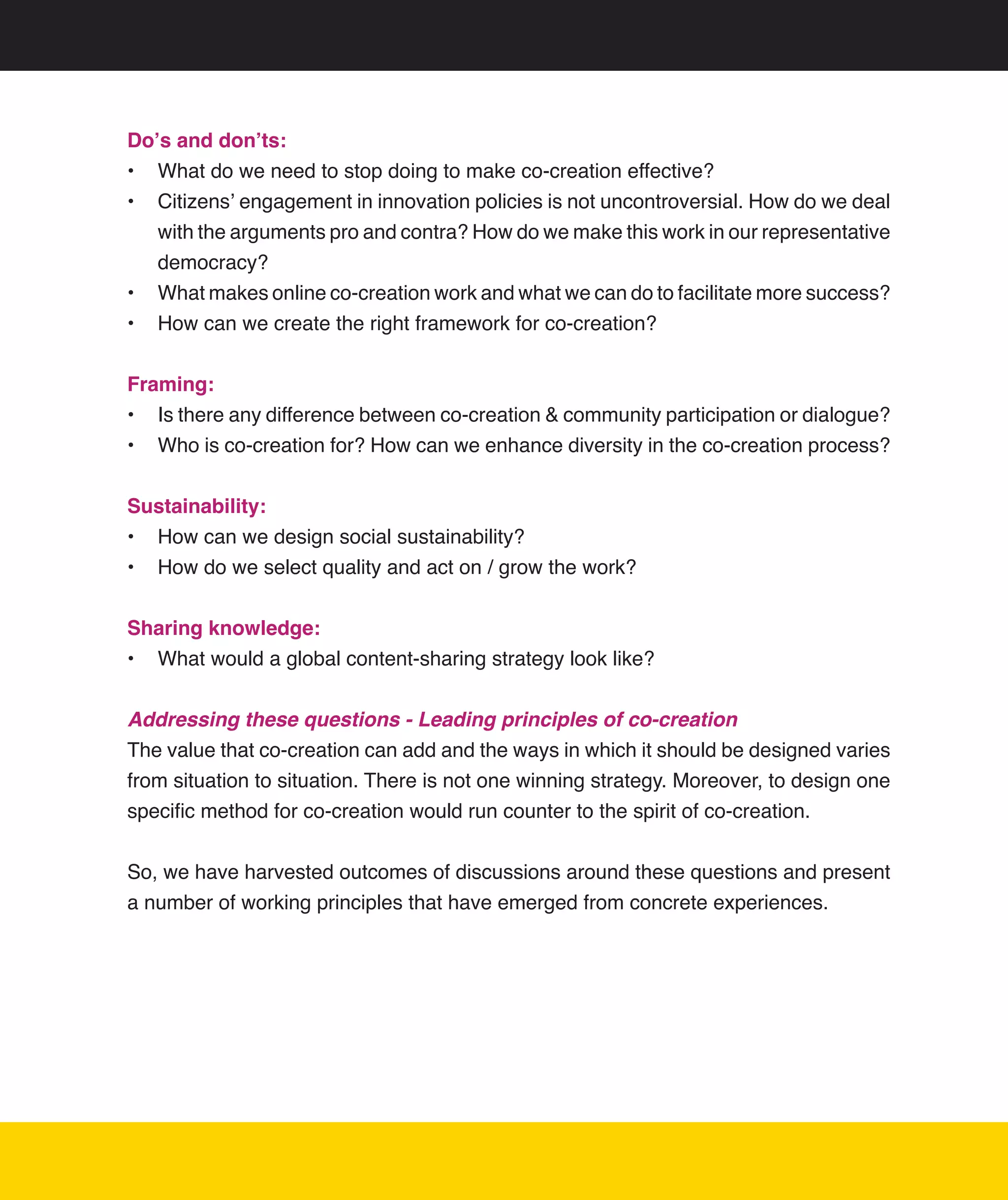 Do’s and don’ts:
•	 What	do	we	need	to	stop	doing	to	make	co-creation	effective?
•	 Citizens’	engagement	in	innovation	policies	is	not	uncontroversial.	How	do	we	deal	
   with	the	arguments	pro	and	contra?	How	do	we	make	this	work	in	our	representative	
   democracy?	
•	 What	makes	online	co-creation	work	and	what	we	can	do	to	facilitate	more	success?
•	 How	can	we	create	the	right	framework	for	co-creation?


Framing:
•	 Is	there	any	difference	between	co-creation	&	community	participation	or	dialogue?
•	 Who	is	co-creation	for?	How	can	we	enhance	diversity	in	the	co-creation	process?	


Sustainability:
•	 How	can	we	design	social	sustainability?
•	 How	do	we	select	quality	and	act	on	/	grow	the	work?


Sharing knowledge:
•	 What	would	a	global	content-sharing	strategy	look	like?


Addressing these questions - Leading principles of co-creation
The	value	that	co-creation	can	add	and	the	ways	in	which	it	should	be	designed	varies	
from	situation	to	situation.	There	is	not	one	winning	strategy.	Moreover,	to	design	one	
specific	method	for	co-creation	would	run	counter	to	the	spirit	of	co-creation.	


So,	we	have	harvested	outcomes	of	discussions	around	these	questions	and	present	
a	number	of	working	principles	that	have	emerged	from	concrete	experiences.	




                                                                                       10
 