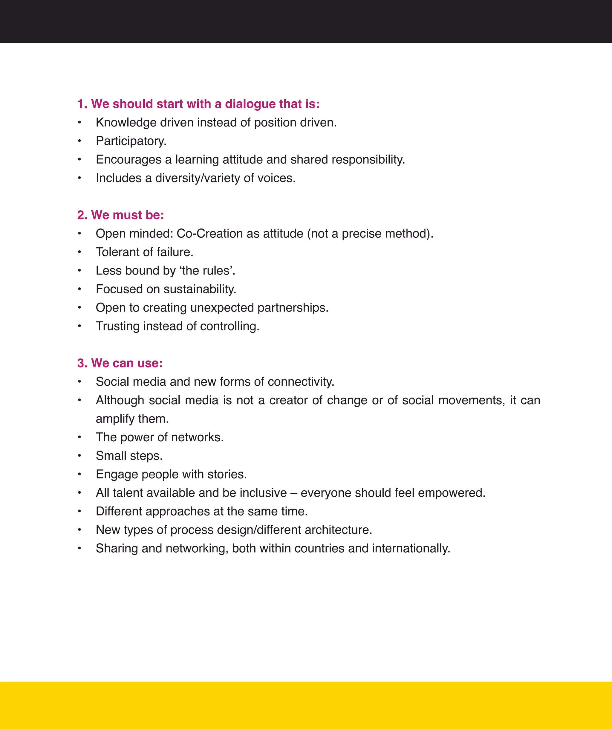 1. We should start with a dialogue that is:
•	 Knowledge	driven	instead	of	position	driven.
•	 Participatory.
•	 Encourages	a	learning	attitude	and	shared	responsibility.
•	 Includes	a	diversity/variety	of	voices.


2. We must be:
•	 Open	minded:	Co-Creation	as	attitude	(not	a	precise	method).	
•	 Tolerant	of	failure.
•	 Less	bound	by	‘the	rules’.
•	 Focused	on	sustainability.
•	 Open	to	creating	unexpected	partnerships.
•	 Trusting	instead	of	controlling.


3. We can use:
•	 Social	media	and	new	forms	of	connectivity.
•	 Although	social	media	is	not	a	creator	of	change	or	of	social	movements,	it	can	
   amplify	them.
•	 The	power	of	networks.
•	 Small	steps.
•	 Engage	people	with	stories.
•	 All	talent	available	and	be	inclusive	–	everyone	should	feel	empowered.
•	 Different	approaches	at	the	same	time.
•	 New	types	of	process	design/different	architecture.
•	 Sharing	and	networking,	both	within	countries	and	internationally.




                                                                                  11
 