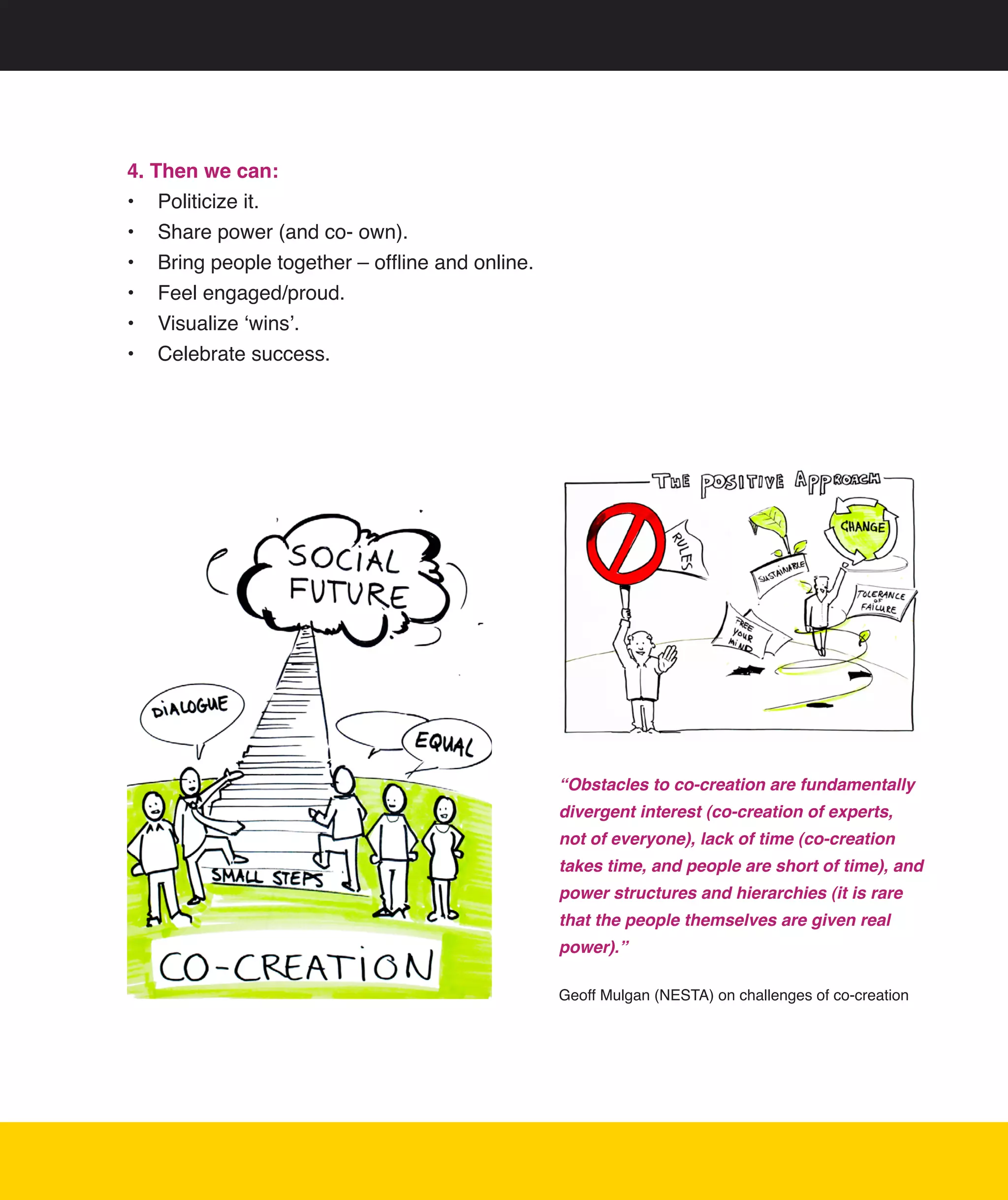 4. Then we can:
•	 Politicize	it.
•	 Share	power	(and	co-	own).
•	 Bring	people	together	–	offline	and	online.
•	 Feel	engaged/proud.
•	 Visualize	‘wins’.
•	 Celebrate	success.




                                                 “Obstacles to co-creation are fundamentally
                                                 divergent interest (co-creation of experts,
                                                 not of everyone), lack of time (co-creation
                                                 takes time, and people are short of time), and
                                                 power structures and hierarchies (it is rare
                                                 that the people themselves are given real
                                                 power).”

                                                 Geoff	Mulgan	(NESTA)	on	challenges	of	co-creation




                                                                                               12
 