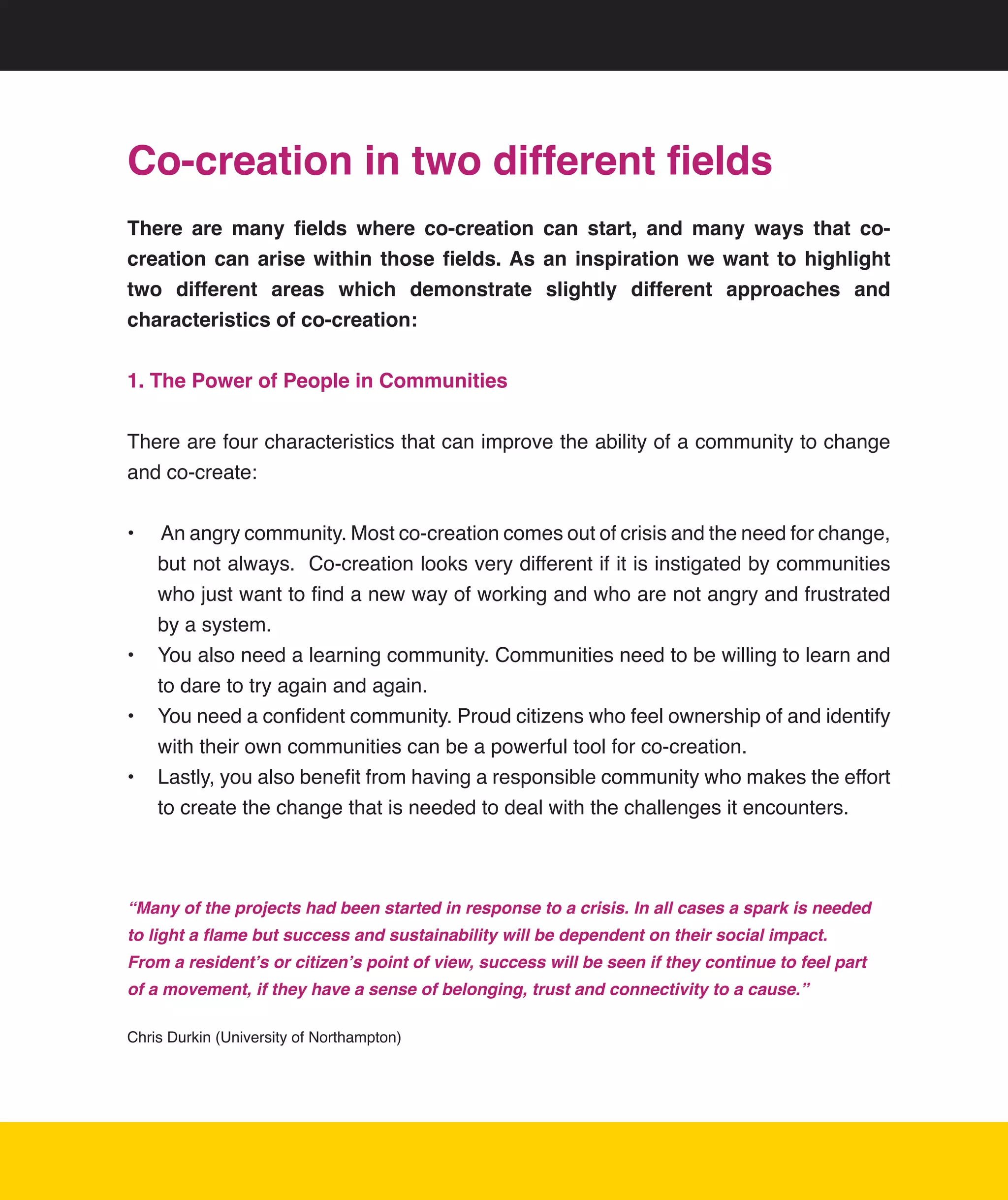Co-creation in two different fields
There are many fields where co-creation can start, and many ways that co-
creation can arise within those fields. As an inspiration we want to highlight
two different areas which demonstrate slightly different approaches and
characteristics of co-creation:

1. The Power of People in Communities


There	are	four	characteristics	that	can	improve	the	ability	of	a	community	to	change	
and	co-create:


•	 	An	angry	community.	Most	co-creation	comes	out	of	crisis	and	the	need	for	change,	
   but	not	always.		Co-creation	looks	very	different	if	it	is	instigated	by	communities	
   who	just	want	to	find	a	new	way	of	working	and	who	are	not	angry	and	frustrated	
   by	a	system.
•	 You	also	need	a	learning	community.	Communities	need	to	be	willing	to	learn	and	
   to	dare	to	try	again	and	again.	
•	 You	need	a	confident	community.	Proud	citizens	who	feel	ownership	of	and	identify	
   with	their	own	communities	can	be	a	powerful	tool	for	co-creation.
•	 Lastly,	you	also	benefit	from	having	a	responsible	community	who	makes	the	effort	
   to	create	the	change	that	is	needed	to	deal	with	the	challenges	it	encounters.	



“Many of the projects had been started in response to a crisis. In all cases a spark is needed
to light a flame but success and sustainability will be dependent on their social impact.
From a resident’s or citizen’s point of view, success will be seen if they continue to feel part
of a movement, if they have a sense of belonging, trust and connectivity to a cause.”

Chris	Durkin	(University	of	Northampton)




                                                                                                   13
 
