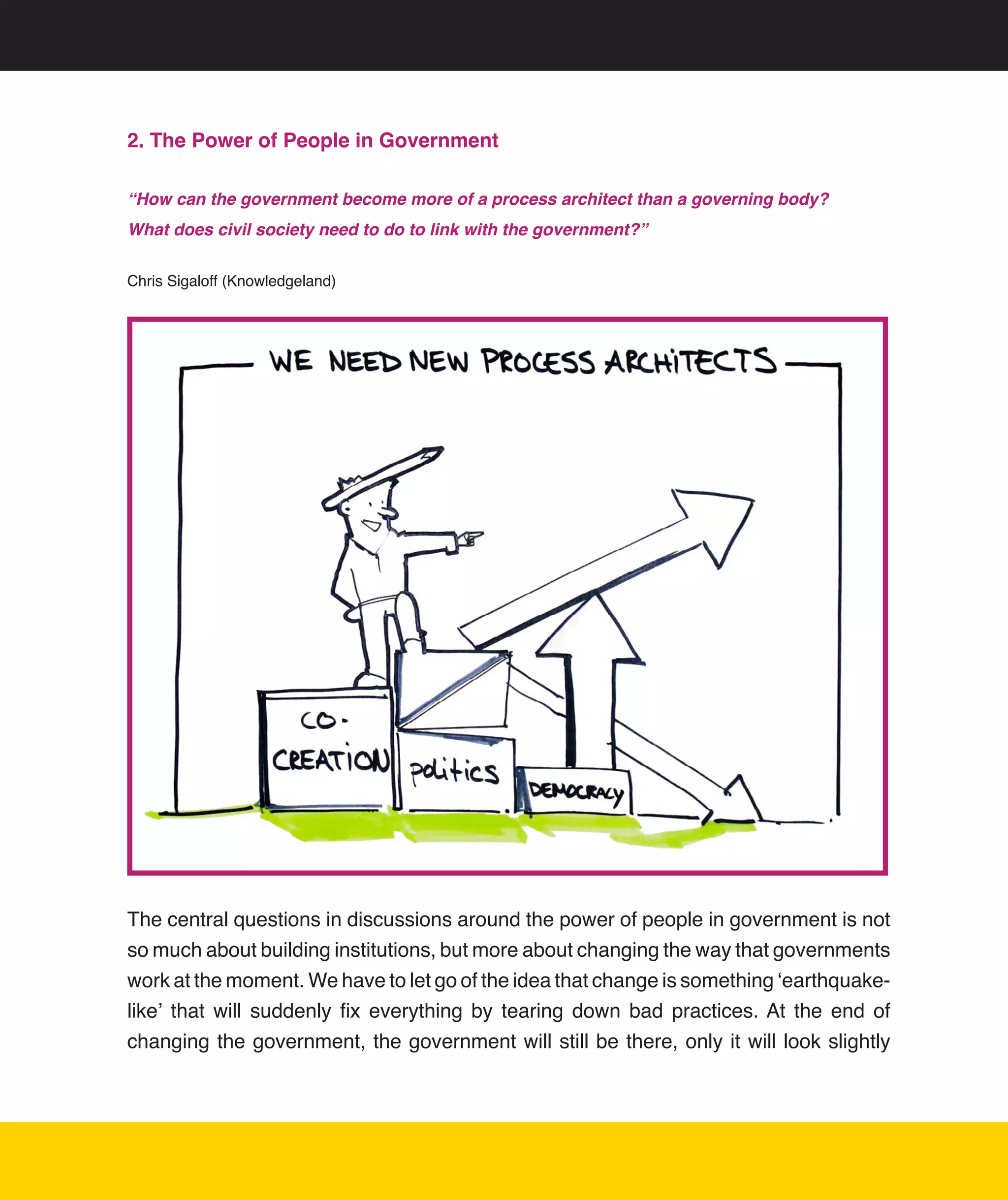 2. The Power of People in Government

“How can the government become more of a process architect than a governing body?
What does civil society need to do to link with the government?”


Chris	Sigaloff	(Knowledgeland)	




                                                                                                	




                                                                                                	




                                                                                                	



The	central	questions	in	discussions	around	the	power	of	people	in	government	is	not	
so	much	about	building	institutions,	but	more	about	changing	the	way	that	governments	
work	at	the	moment.	We	have	to	let	go	of	the	idea	that	change	is	something	‘earthquake-
like’	 that	 will	 suddenly	 fix	 everything	 by	 tearing	 down	 bad	 practices.	At	 the	 end	 of	
changing	the	government,	the	government	will	still	be	there,	only	it	will	look	slightly	




                                                                                                14
 