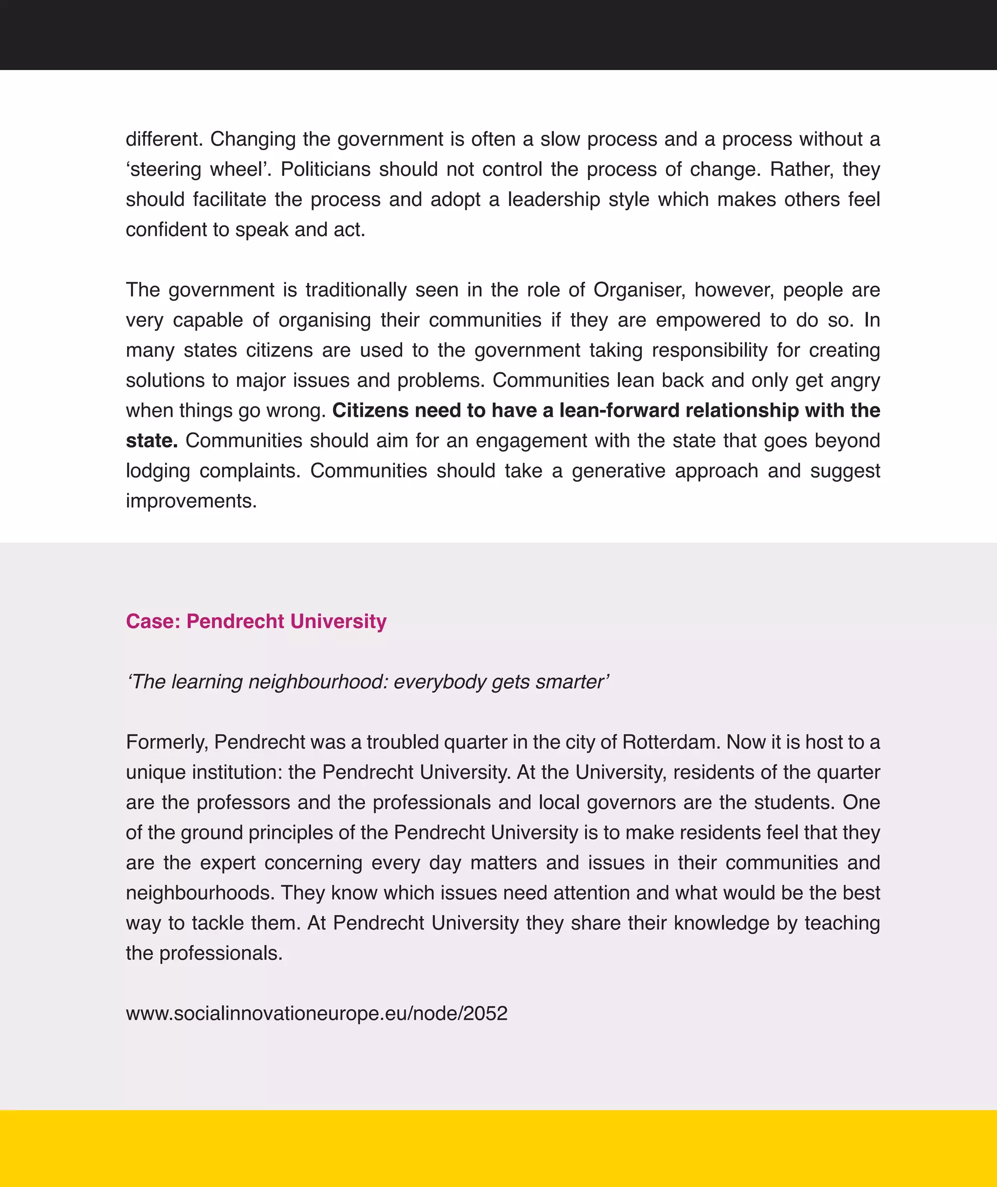 different.	Changing	the	government	is	often	a	slow	process	and	a	process	without	a	
‘steering	 wheel’.	 Politicians	 should	 not	 control	 the	 process	 of	 change.	 Rather,	 they	
should	 facilitate	 the	 process	 and	 adopt	 a	 leadership	 style	 which	 makes	 others	 feel	
confident	to	speak	and	act.	


The	 government	 is	 traditionally	 seen	 in	 the	 role	 of	 Organiser,	 however,	 people	 are	
very	 capable	 of	 organising	 their	 communities	 if	 they	 are	 empowered	 to	 do	 so.	 In	
many	 states	 citizens	 are	 used	 to	 the	 government	 taking	 responsibility	 for	 creating	
solutions	to	major	issues	and	problems.	Communities	lean	back	and	only	get	angry	
when	things	go	wrong.	Citizens need to have a lean-forward relationship with the
state.	Communities	should	aim	for	an	engagement	with	the	state	that	goes	beyond	
lodging	 complaints.	 Communities	 should	 take	 a	 generative	 approach	 and	 suggest	
improvements.




Case: Pendrecht University


‘The learning neighbourhood: everybody gets smarter’


Formerly,	Pendrecht	was	a	troubled	quarter	in	the	city	of	Rotterdam.	Now	it	is	host	to	a	
unique	institution:	the	Pendrecht	University.	At	the	University,	residents	of	the	quarter	
are	the	professors	and	the	professionals	and	local	governors	are	the	students.	One	
of	the	ground	principles	of	the	Pendrecht	University	is	to	make	residents	feel	that	they	
are	 the	 expert	 concerning	 every	 day	 matters	 and	 issues	 in	 their	 communities	 and	
neighbourhoods.	They	know	which	issues	need	attention	and	what	would	be	the	best	
way	to	tackle	them.	At	Pendrecht	University	they	share	their	knowledge	by	teaching	
the	professionals.
	
www.socialinnovationeurope.eu/node/2052




                                                                                              15
 