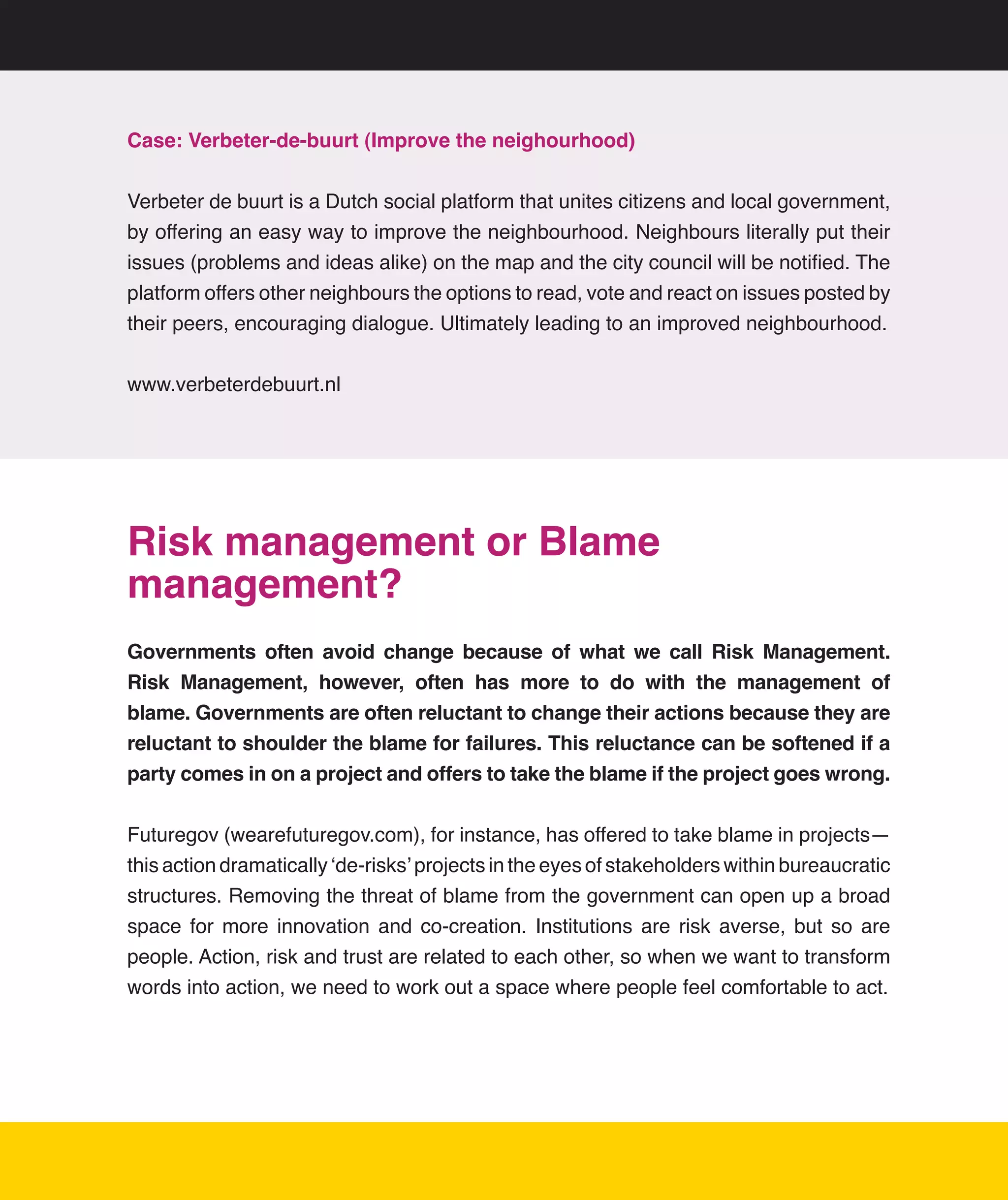 Case: Verbeter-de-buurt (Improve the neighourhood)


Verbeter	de	buurt	is	a	Dutch	social	platform	that	unites	citizens	and	local	government,	
by	offering	an	easy	way	to	improve	the	neighbourhood.	Neighbours	literally	put	their	
issues	(problems	and	ideas	alike)	on	the	map	and	the	city	council	will	be	notified.	The	
platform	offers	other	neighbours	the	options	to	read,	vote	and	react	on	issues	posted	by	
their	peers,	encouraging	dialogue.	Ultimately	leading	to	an	improved	neighbourhood.	


www.verbeterdebuurt.nl




Risk management or Blame
management?
Governments often avoid change because of what we call Risk Management.
Risk Management, however, often has more to do with the management of
blame. Governments are often reluctant to change their actions because they are
reluctant to shoulder the blame for failures. This reluctance can be softened if a
party comes in on a project and offers to take the blame if the project goes wrong.


Futuregov	(wearefuturegov.com),	for	instance,	has	offered	to	take	blame	in	projects—
this	action	dramatically	‘de-risks’	projects	in	the	eyes	of	stakeholders	within	bureaucratic	
structures.	Removing	the	threat	of	blame	from	the	government	can	open	up	a	broad	
space	 for	 more	 innovation	 and	 co-creation.	 Institutions	 are	 risk	 averse,	 but	 so	 are	
people.	Action,	risk	and	trust	are	related	to	each	other,	so	when	we	want	to	transform	
words	into	action,	we	need	to	work	out	a	space	where	people	feel	comfortable	to	act.




                                                                                              16
 