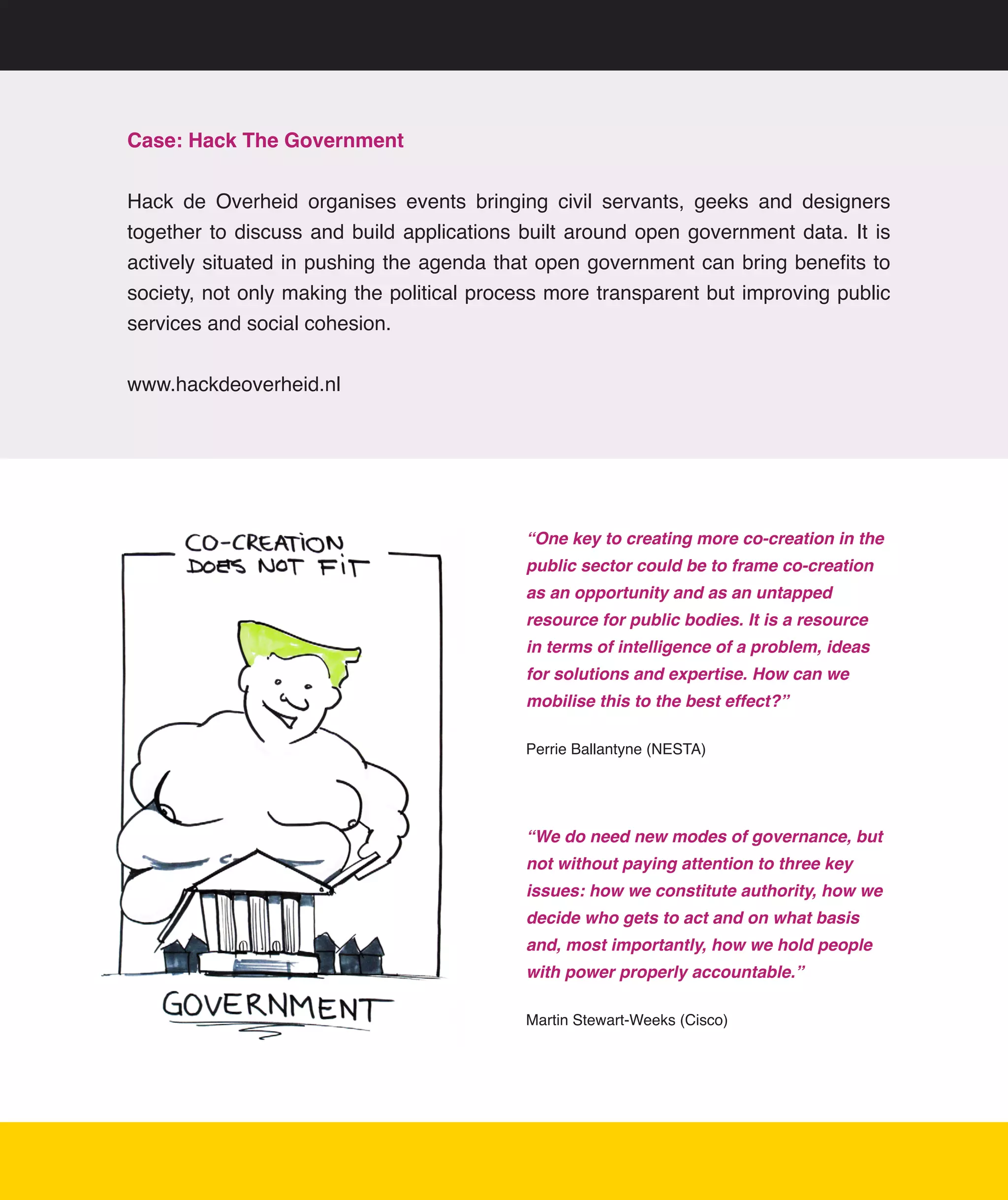 Case: Hack The Government


Hack	 de	 Overheid	 organises	 events	 bringing	 civil	 servants,	 geeks	 and	 designers	
together	 to	 discuss	 and	 build	 applications	 built	 around	 open	 government	 data.	 It	 is	
actively	situated	in	pushing	the	agenda	that	open	government	can	bring	benefits	to	
society,	not	only	making	the	political	process	more	transparent	but	improving	public	
services	and	social	cohesion.


www.hackdeoverheid.nl




                                                 “One key to creating more co-creation in the
                                                 public sector could be to frame co-creation
                                                 as an opportunity and as an untapped
                                                 resource for public bodies. It is a resource
                                                 in terms of intelligence of a problem, ideas
                                                 for solutions and expertise. How can we
                                                 mobilise this to the best effect?”

                                                 Perrie	Ballantyne	(NESTA)




                                                 “We do need new modes of governance, but
                                                 not without paying attention to three key
                                                 issues: how we constitute authority, how we
                                                 decide who gets to act and on what basis
                                                 and, most importantly, how we hold people
                                                 with power properly accountable.”

                                                 Martin	Stewart-Weeks	(Cisco)




                                                                                                17
 