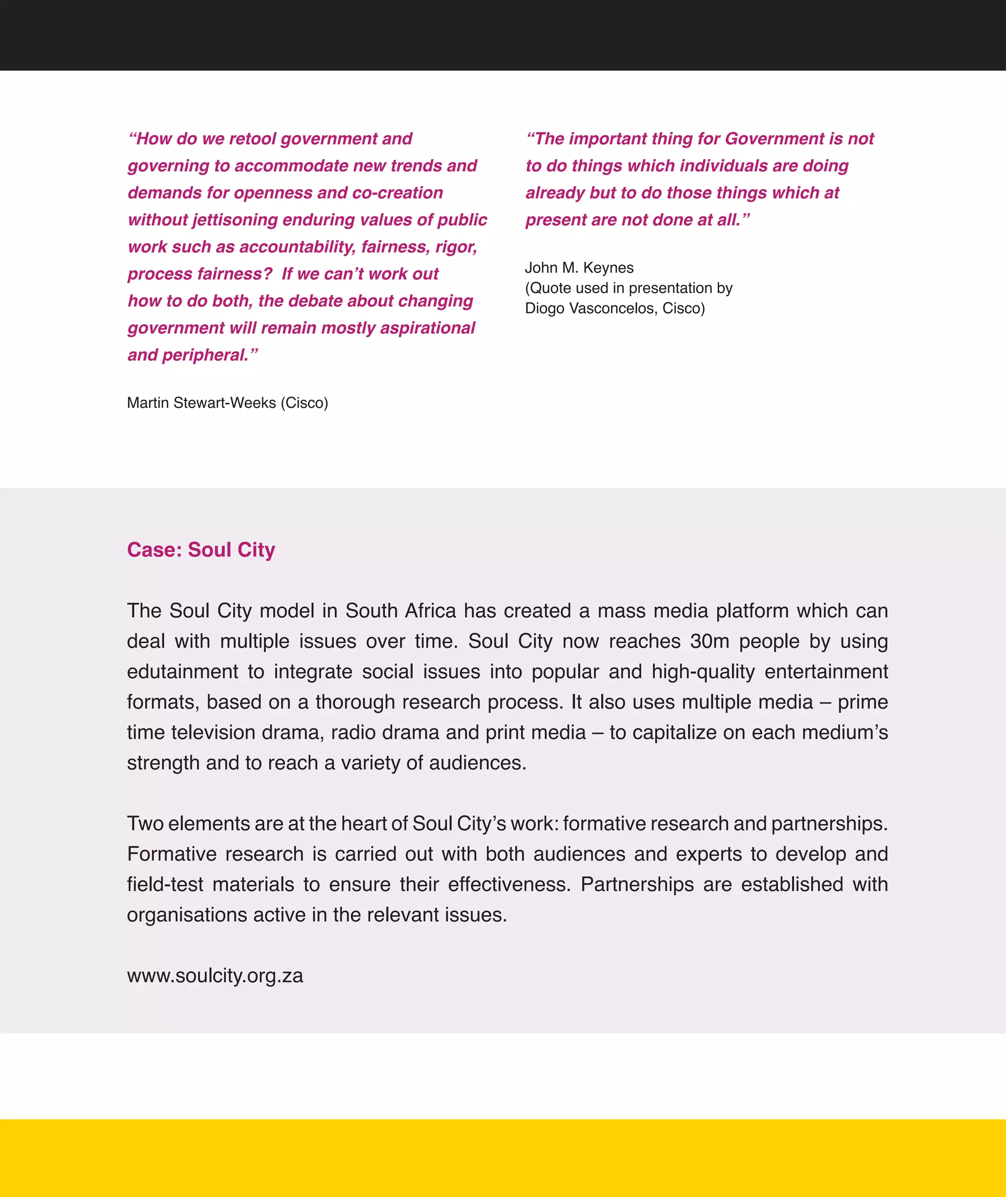 “How do we retool government and                 “The important thing for Government is not
governing to accommodate new trends and          to do things which individuals are doing
demands for openness and co-creation             already but to do those things which at
without jettisoning enduring values of public    present are not done at all.”
work such as accountability, fairness, rigor,
process fairness? If we can’t work out           John	M.	Keynes	
                                                 (Quote	used	in	presentation	by	
how to do both, the debate about changing        Diogo	Vasconcelos,	Cisco)
government will remain mostly aspirational
and peripheral.”

Martin	Stewart-Weeks	(Cisco)




Case: Soul City


The	Soul	City	model	in	South	Africa	has	created	a	mass	media	platform	which	can	
deal	 with	 multiple	 issues	 over	 time.	 Soul	 City	 now	 reaches	 30m	 people	 by	 using	
edutainment	 to	 integrate	 social	 issues	 into	 popular	 and	 high-quality	 entertainment	
formats,	based	on	a	thorough	research	process.	It	also	uses	multiple	media	–	prime	
time	television	drama,	radio	drama	and	print	media	–	to	capitalize	on	each	medium’s	
strength	and	to	reach	a	variety	of	audiences.


Two	elements	are	at	the	heart	of	Soul	City’s	work:	formative	research	and	partnerships.	
Formative	 research	 is	 carried	 out	 with	 both	 audiences	 and	 experts	 to	 develop	 and	
field-test	 materials	 to	 ensure	 their	 effectiveness.	 Partnerships	 are	 established	 with	
organisations	active	in	the	relevant	issues.


www.soulcity.org.za




                                                                                              18
 