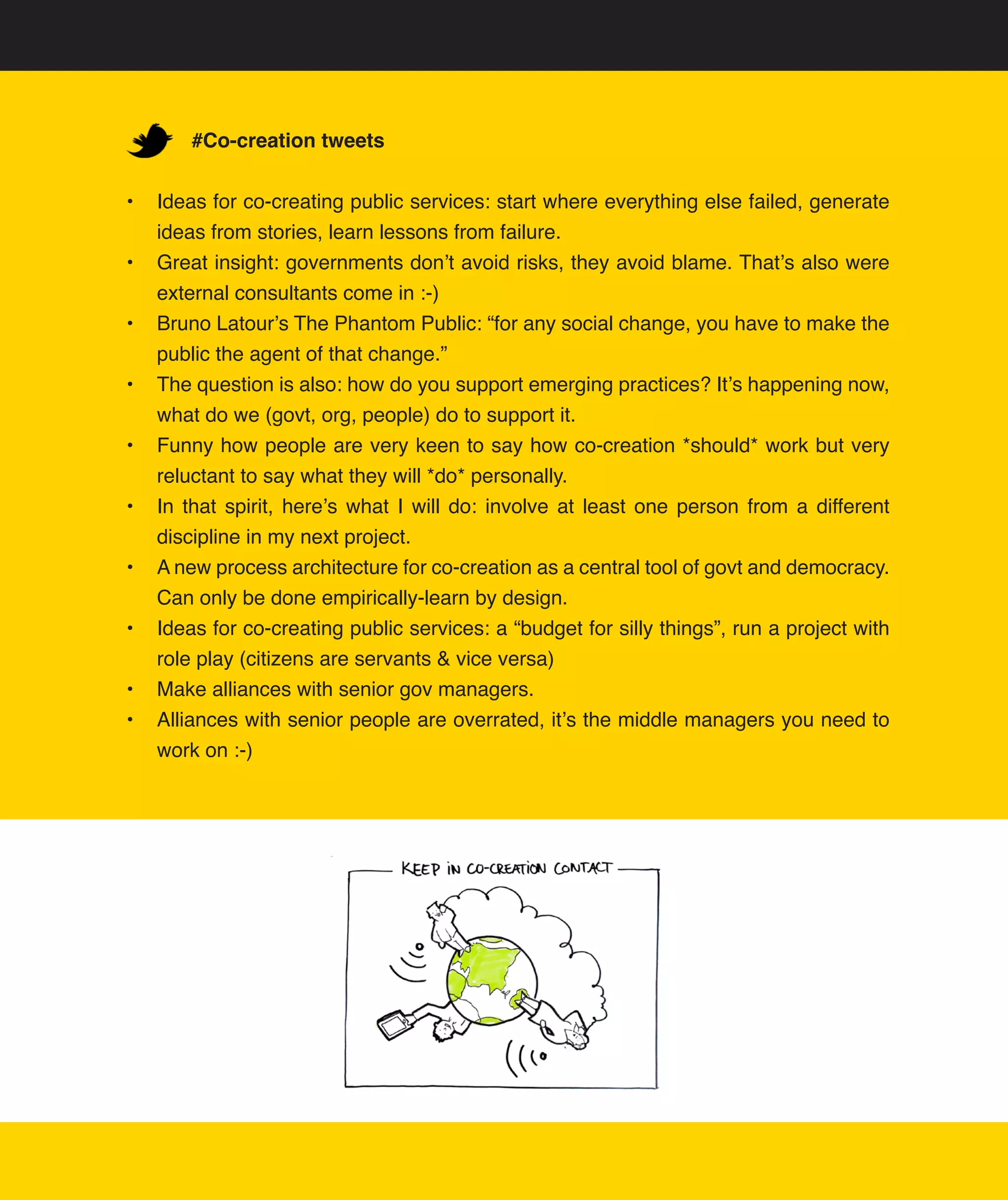 #Co-creation tweets


•	 Ideas	for	co-creating	public	services:	start	where	everything	else	failed,	generate	
   ideas	from	stories,	learn	lessons	from	failure.
•	 Great	insight:	governments	don’t	avoid	risks,	they	avoid	blame.	That’s	also	were	
   external	consultants	come	in	:-)
•	 Bruno	Latour’s	The	Phantom	Public:	“for	any	social	change,	you	have	to	make	the	
   public	the	agent	of	that	change.”	
•	 The	question	is	also:	how	do	you	support	emerging	practices?	It’s	happening	now,	
   what	do	we	(govt,	org,	people)	do	to	support	it.	
•	 Funny	how	people	are	very	keen	to	say	how	co-creation	*should*	work	but	very	
   reluctant	to	say	what	they	will	*do*	personally.
•	 In	 that	 spirit,	 here’s	 what	 I	 will	 do:	 involve	 at	 least	 one	 person	 from	 a	 different	
   discipline	in	my	next	project.	
•	 A	new	process	architecture	for	co-creation	as	a	central	tool	of	govt	and	democracy.	
   Can	only	be	done	empirically-learn	by	design.	
•	 Ideas	for	co-creating	public	services:	a	“budget	for	silly	things”,	run	a	project	with	
   role	play	(citizens	are	servants	&	vice	versa)	
•	 Make	alliances	with	senior	gov	managers.
•	 Alliances	with	senior	people	are	overrated,	it’s	the	middle	managers	you	need	to	
   work	on	:-)
 
