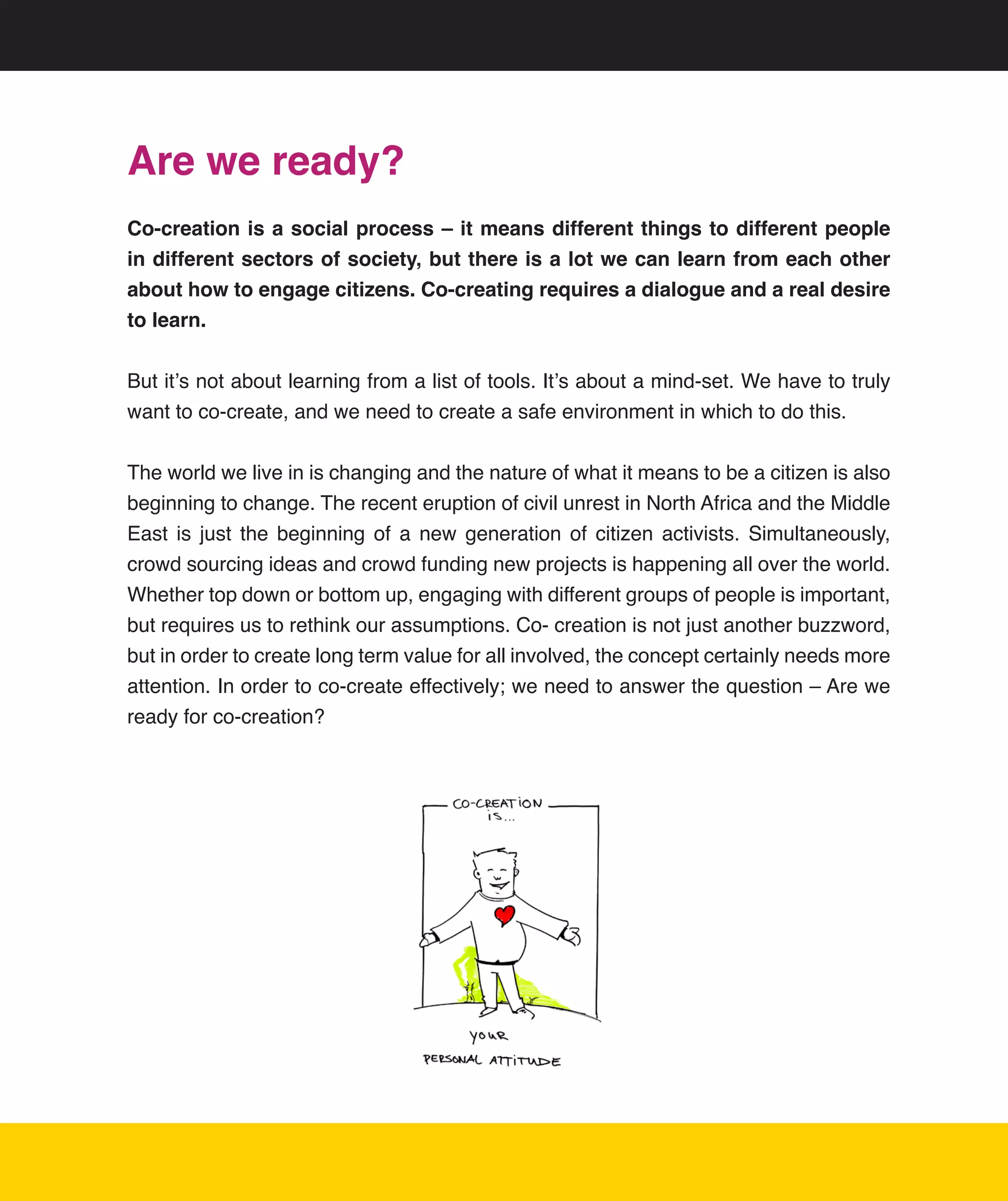 Are we ready?
Co-creation is a social process – it means different things to different people
in different sectors of society, but there is a lot we can learn from each other
about how to engage citizens. Co-creating requires a dialogue and a real desire
to learn.

But	it’s	not	about	learning	from	a	list	of	tools.	It’s	about	a	mind-set.	We	have	to	truly	
want	to	co-create,	and	we	need	to	create	a	safe	environment	in	which	to	do	this.


The	world	we	live	in	is	changing	and	the	nature	of	what	it	means	to	be	a	citizen	is	also	
beginning	to	change.	The	recent	eruption	of	civil	unrest	in	North	Africa	and	the	Middle	
East	 is	 just	 the	 beginning	 of	 a	 new	 generation	 of	 citizen	 activists.	 Simultaneously,	
crowd	sourcing	ideas	and	crowd	funding	new	projects	is	happening	all	over	the	world.	
Whether	top	down	or	bottom	up,	engaging	with	different	groups	of	people	is	important,	
but	requires	us	to	rethink	our	assumptions.	Co-	creation	is	not	just	another	buzzword,	
but	in	order	to	create	long	term	value	for	all	involved,	the	concept	certainly	needs	more	
attention.	In	order	to	co-create	effectively;	we	need	to	answer	the	question	–	Are	we	
ready	for	co-creation?




                                                                                               20
 