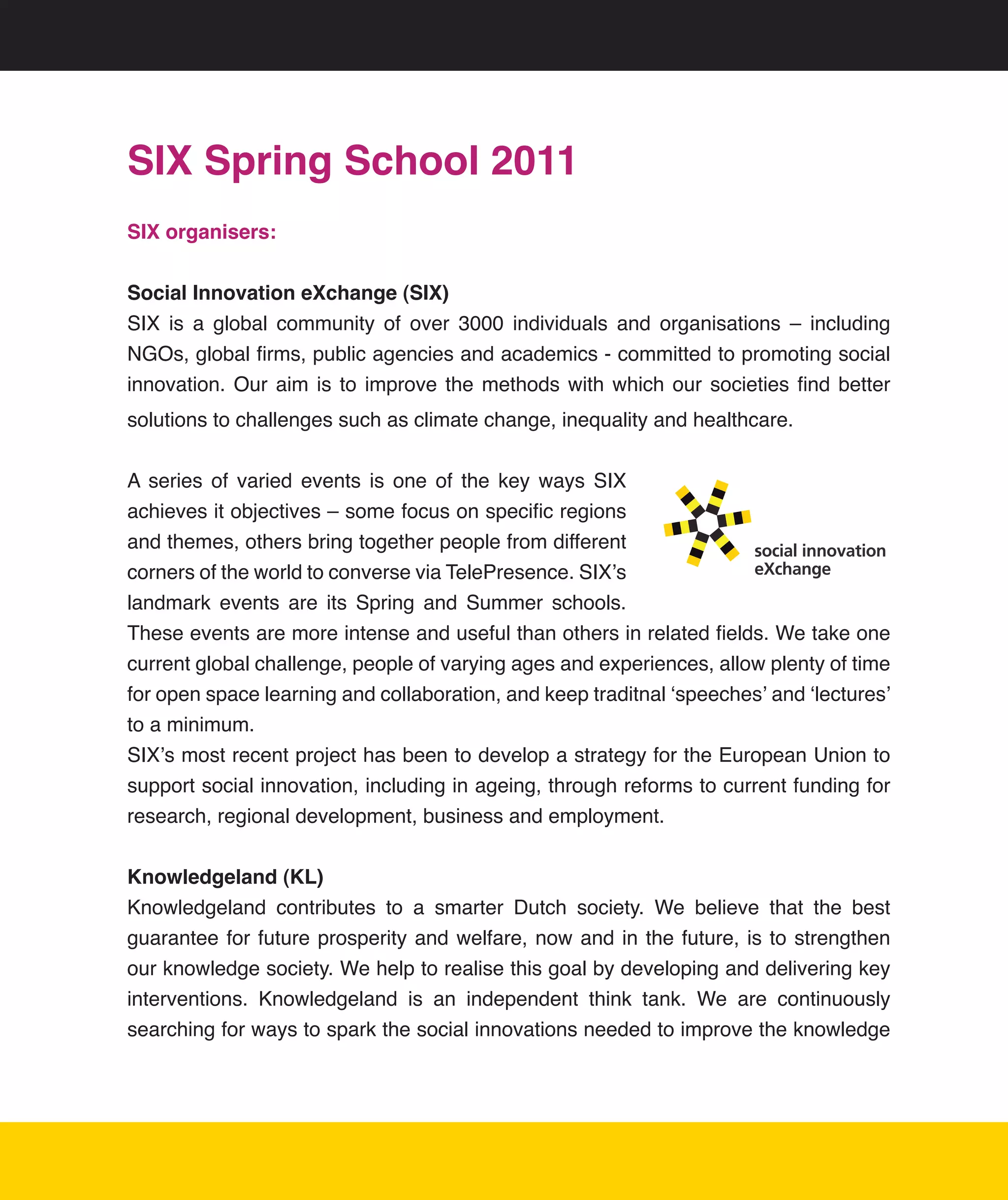 SIX Spring School 2011
SIX organisers:


Social Innovation eXchange (SIX)
SIX	 is	 a	 global	 community	 of	 over	 3000	 individuals	 and	 organisations	 –	 including	
NGOs,	global	firms,	public	agencies	and	academics	-	committed	to	promoting	social	
innovation.	 Our	 aim	 is	 to	 improve	 the	 methods	 with	 which	 our	 societies	 find	 better	
solutions	to	challenges	such	as	climate	change,	inequality	and	healthcare.
	
A	 series	 of	 varied	 events	 is	 one	 of	 the	 key	 ways	 SIX	
achieves	it	objectives	–	some	focus	on	specific	regions	
and	themes,	others	bring	together	people	from	different	              social innovation
corners	of	the	world	to	converse	via	TelePresence.	SIX’s	             eXchange

landmark	 events	 are	 its	 Spring	 and	 Summer	 schools.	
These	events	are	more	intense	and	useful	than	others	in	related	fields.	We	take	one	
current	global	challenge,	people	of	varying	ages	and	experiences,	allow	plenty	of	time	
for	open	space	learning	and	collaboration,	and	keep	traditnal	‘speeches’	and	‘lectures’	
to	a	minimum.
SIX’s	most	recent	project	has	been	to	develop	a	strategy	for	the	European	Union	to	
support	social	innovation,	including	in	ageing,	through	reforms	to	current	funding	for	
research,	regional	development,	business	and	employment.


Knowledgeland (KL)	
Knowledgeland	 contributes	 to	 a	 smarter	 Dutch	 society.	 We	 believe	 that	 the	 best	
guarantee	 for	 future	 prosperity	 and	 welfare,	 now	 and	 in	 the	 future,	 is	 to	 strengthen	
our	knowledge	society.	We	help	to	realise	this	goal	by	developing	and	delivering	key	
interventions.	 Knowledgeland	 is	 an	 independent	 think	 tank.	 We	 are	 continuously	
searching	for	ways	to	spark	the	social	innovations	needed	to	improve	the	knowledge	




                                                                                                21
 