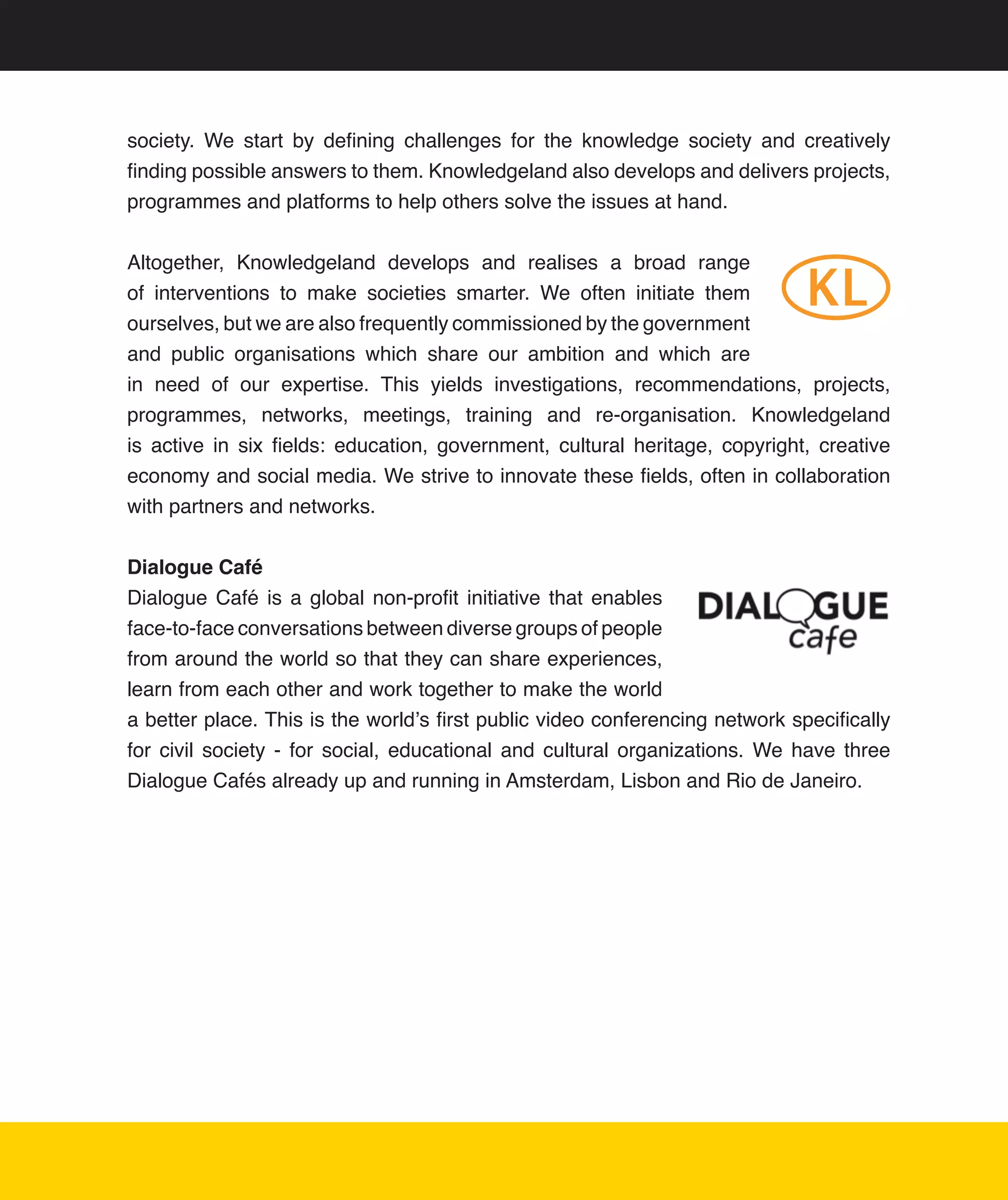 society.	 We	 start	 by	 defining	 challenges	 for	 the	 knowledge	 society	 and	 creatively	
finding	possible	answers	to	them.	Knowledgeland	also	develops	and	delivers	projects,	
programmes	and	platforms	to	help	others	solve	the	issues	at	hand.	


Altogether,	 Knowledgeland	 develops	 and	 realises	 a	 broad	 range	
of	 interventions	 to	 make	 societies	 smarter.	 We	 often	 initiate	 them	
ourselves,	but	we	are	also	frequently	commissioned	by	the	government	
and	 public	 organisations	 which	 share	 our	 ambition	 and	 which	 are	
in	 need	 of	 our	 expertise.	 This	 yields	 investigations,	 recommendations,	 projects,	
programmes,	 networks,	 meetings,	 training	 and	 re-organisation.	 Knowledgeland	
is	 active	 in	 six	 fields:	 education,	 government,	 cultural	 heritage,	 copyright,	 creative	
economy	and	social	media.	We	strive	to	innovate	these	fields,	often	in	collaboration	
with	partners	and	networks.	


Dialogue Café
Dialogue	 Café	 is	 a	 global	 non-profit	 initiative	 that	 enables	
face-to-face	conversations	between	diverse	groups	of	people	
from	around	the	world	so	that	they	can	share	experiences,	
learn	from	each	other	and	work	together	to	make	the	world	
a	better	place.	This	is	the	world’s	first	public	video	conferencing	network	specifically	
for	 civil	 society	 -	 for	 social,	 educational	 and	 cultural	 organizations.	 We	 have	 three	
Dialogue	Cafés	already	up	and	running	in	Amsterdam,	Lisbon	and	Rio	de	Janeiro.




                                                                                                22
 