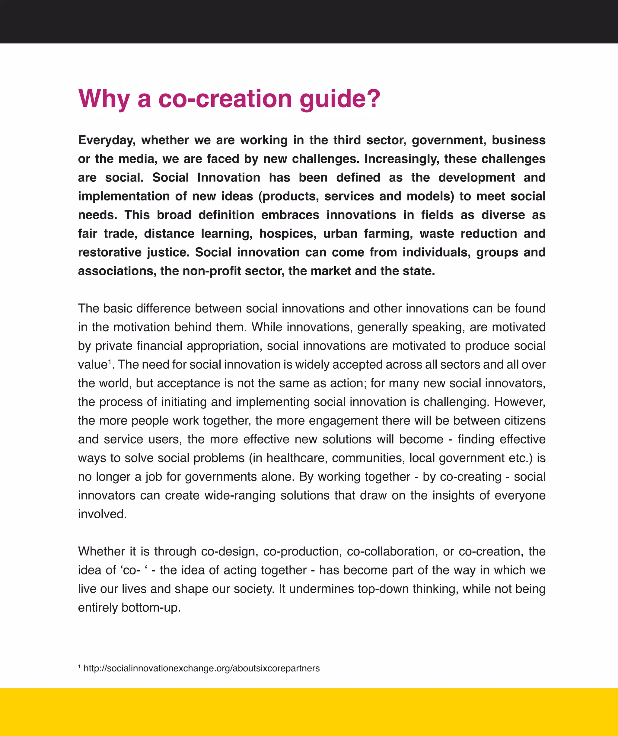 Why a co-creation guide?
Everyday, whether we are working in the third sector, government, business
or the media, we are faced by new challenges. Increasingly, these challenges
are social. Social Innovation has been defined as the development and
implementation of new ideas (products, services and models) to meet social
needs. This broad definition embraces innovations in fields as diverse as
fair trade, distance learning, hospices, urban farming, waste reduction and
restorative justice. Social innovation can come from individuals, groups and
associations, the non-profit sector, the market and the state.


The	basic	difference	between	social	innovations	and	other	innovations	can	be	found	
in	the	motivation	behind	them.	While	innovations,	generally	speaking,	are	motivated	
by	private	financial	appropriation,	social	innovations	are	motivated	to	produce	social	
value1.	The	need	for	social	innovation	is	widely	accepted	across	all	sectors	and	all	over	
the	world,	but	acceptance	is	not	the	same	as	action;	for	many	new	social	innovators,	
the	process	of	initiating	and	implementing	social	innovation	is	challenging.	However,	
the	more	people	work	together,	the	more	engagement	there	will	be	between	citizens	
and	 service	 users,	 the	 more	 effective	 new	 solutions	 will	 become	 -	 finding	 effective	
ways	to	solve	social	problems	(in	healthcare,	communities,	local	government	etc.)	is	
no	longer	a	job	for	governments	alone.	By	working	together	-	by	co-creating	-	social	
innovators	 can	 create	 wide-ranging	 solutions	 that	 draw	 on	 the	 insights	 of	 everyone	
involved.	


Whether	it	is	through	co-design,	co-production,	co-collaboration,	or	co-creation,	the	
idea	of	‘co-	‘	-	the	idea	of	acting	together	-	has	become	part	of	the	way	in	which	we	
live	our	lives	and	shape	our	society.	It	undermines	top-down	thinking,	while	not	being	
entirely	bottom-up.	



1
    	http://socialinnovationexchange.org/aboutsixcorepartners




                                                                                              3
 