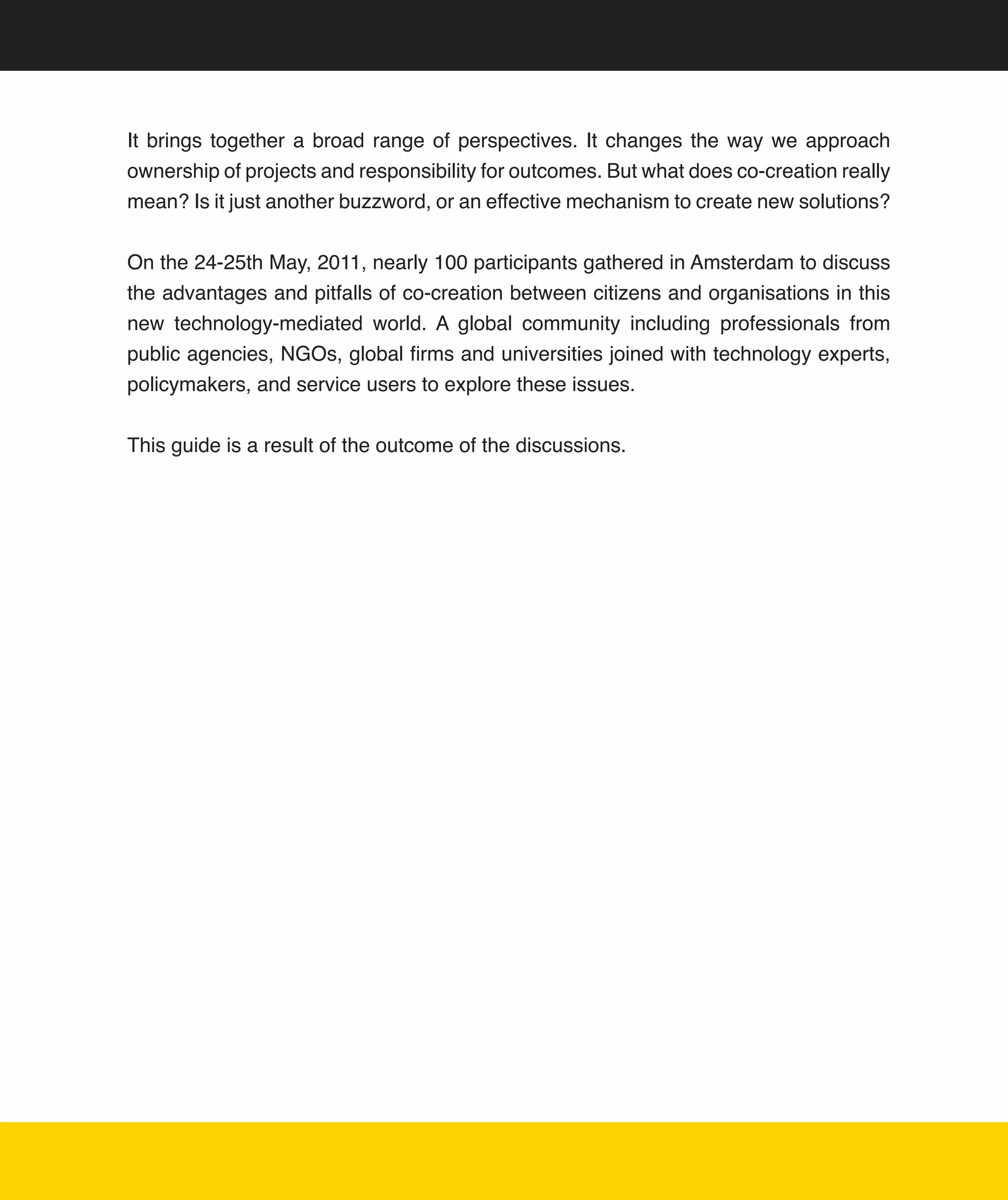 It	 brings	 together	 a	 broad	 range	 of	 perspectives.	 It	 changes	 the	 way	 we	 approach	
ownership	of	projects	and	responsibility	for	outcomes.	But	what	does	co-creation	really	
mean?	Is	it	just	another	buzzword,	or	an	effective	mechanism	to	create	new	solutions?	


On	the	24-25th	May,	2011,	nearly	100	participants	gathered	in	Amsterdam	to	discuss	
the	advantages	and	pitfalls	of	co-creation	between	citizens	and	organisations	in	this	
new	 technology-mediated	 world.	 A	 global	 community	 including	 professionals	 from	
public	agencies,	NGOs,	global	firms	and	universities	joined	with	technology	experts,	
policymakers,	and	service	users	to	explore	these	issues.	


This	guide	is	a	result	of	the	outcome	of	the	discussions.




                                                                                             4
 