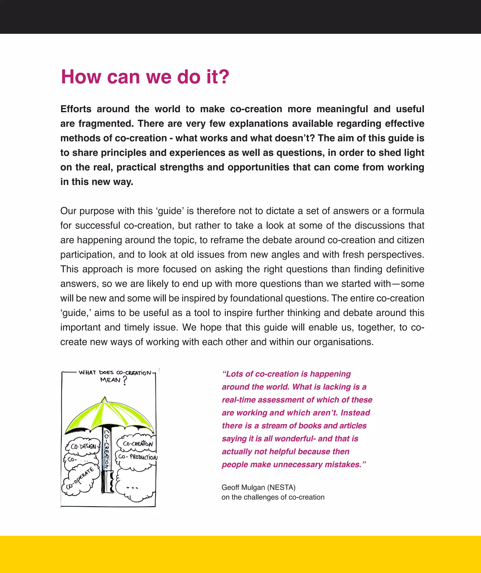 How can we do it?
Efforts around the world to make co-creation more meaningful and useful
are fragmented. There are very few explanations available regarding effective
methods of co-creation - what works and what doesn’t? The aim of this guide is
to share principles and experiences as well as questions, in order to shed light
on the real, practical strengths and opportunities that can come from working
in this new way.


Our	purpose	with	this	‘guide’	is	therefore	not	to	dictate	a	set	of	answers	or	a	formula	
for	successful	co-creation,	but	rather	to	take	a	look	at	some	of	the	discussions	that	
are	happening	around	the	topic,	to	reframe	the	debate	around	co-creation	and	citizen	
participation,	and	to	look	at	old	issues	from	new	angles	and	with	fresh	perspectives.	
This	 approach	is	 more	focused	 on	asking	 the	right	questions	 than	finding	 definitive	
answers,	so	we	are	likely	to	end	up	with	more	questions	than	we	started	with—some	
will	be	new	and	some	will	be	inspired	by	foundational	questions.	The	entire	co-creation	
‘guide,’	aims	to	be	useful	as	a	tool	to	inspire	further	thinking	and	debate	around	this	
important	 and	 timely	issue.	We	hope	that	this	guide	will	 enable	us,	together,	to	co-
create	new	ways	of	working	with	each	other	and	within	our	organisations.


                                       “Lots of co-creation is happening
                                       around the world. What is lacking is a
                                       real-time assessment of which of these
                                       are working and which aren’t. Instead
                                       there is a stream of books and articles
                                       saying it is all wonderful- and that is
                                       actually not helpful because then
                                       people make unnecessary mistakes.”

                                       Geoff	Mulgan	(NESTA)		
                                       on	the	challenges	of	co-creation




                                                                                         5
 