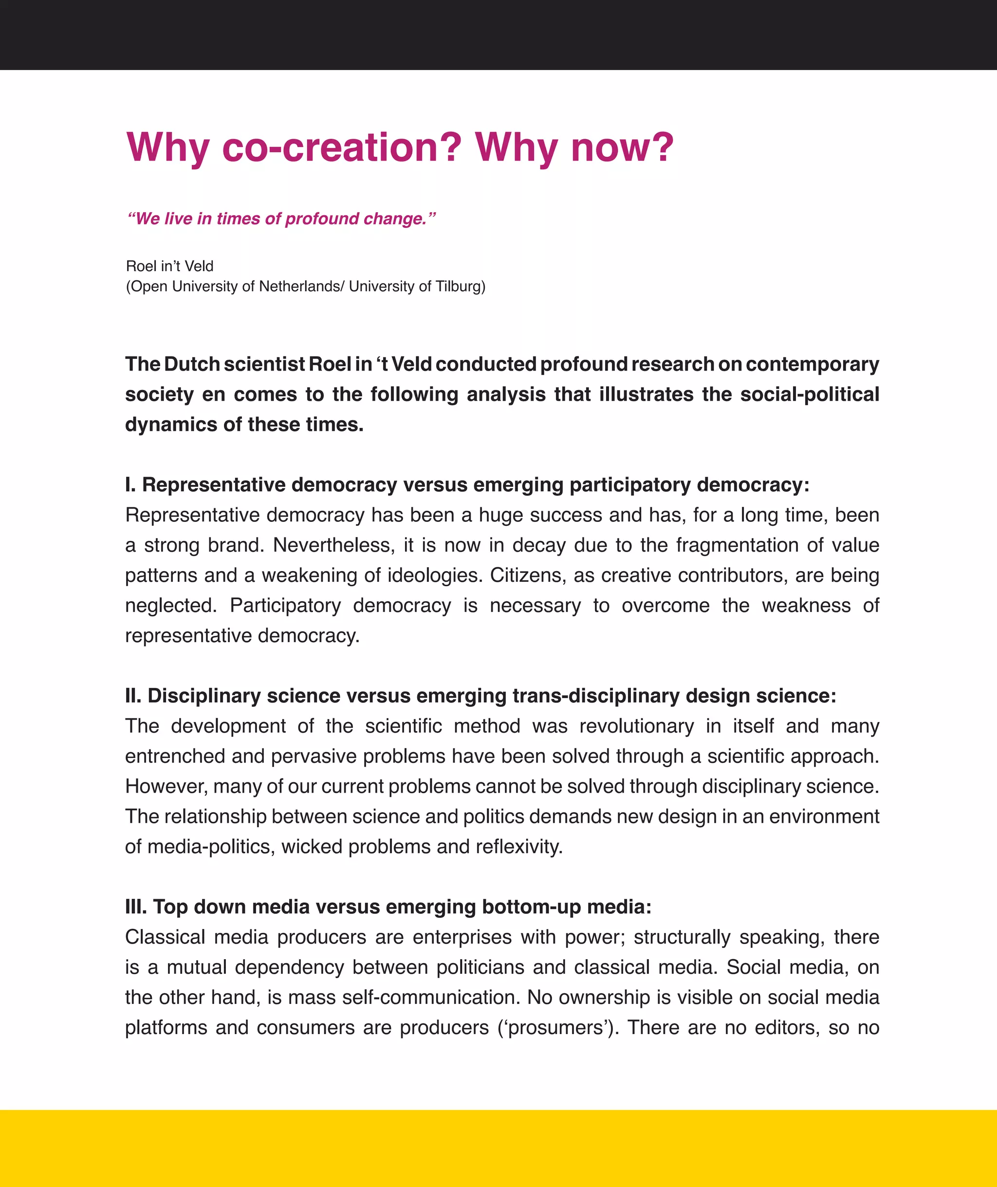 Why co-creation? Why now?
“We live in times of profound change.”

Roel	in’t	Veld	
(Open	University	of	Netherlands/	University	of	Tilburg)




The Dutch scientist Roel in ‘t Veld conducted profound research on contemporary
society en comes to the following analysis that illustrates the social-political
dynamics of these times.


I. Representative democracy versus emerging participatory democracy:
Representative	democracy	has	been	a	huge	success	and	has,	for	a	long	time,	been	
a	 strong	 brand.	 Nevertheless,	 it	 is	 now	 in	 decay	 due	 to	 the	 fragmentation	 of	 value	
patterns	and	a	weakening	of	ideologies.	Citizens,	as	creative	contributors,	are	being	
neglected.	 Participatory	 democracy	 is	 necessary	 to	 overcome	 the	 weakness	 of	
representative	democracy.


II. Disciplinary science versus emerging trans-disciplinary design science:
The	 development	 of	 the	 scientific	 method	 was	 revolutionary	 in	 itself	 and	 many	
entrenched	and	pervasive	problems	have	been	solved	through	a	scientific	approach.	
However,	many	of	our	current	problems	cannot	be	solved	through	disciplinary	science.	   	
The	relationship	between	science	and	politics	demands	new	design	in	an	environment	
of	media-politics,	wicked	problems	and	reflexivity.	


III. Top down media versus emerging bottom-up media:
Classical	 media	 producers	 are	 enterprises	 with	 power;	 structurally	 speaking,	 there	
is	 a	 mutual	 dependency	 between	 politicians	 and	 classical	 media.	 Social	 media,	 on	
the	other	hand,	is	mass	self-communication.	No	ownership	is	visible	on	social	media	
platforms	 and	 consumers	 are	 producers	 (‘prosumers’).	There	 are	 no	 editors,	 so	 no	
 