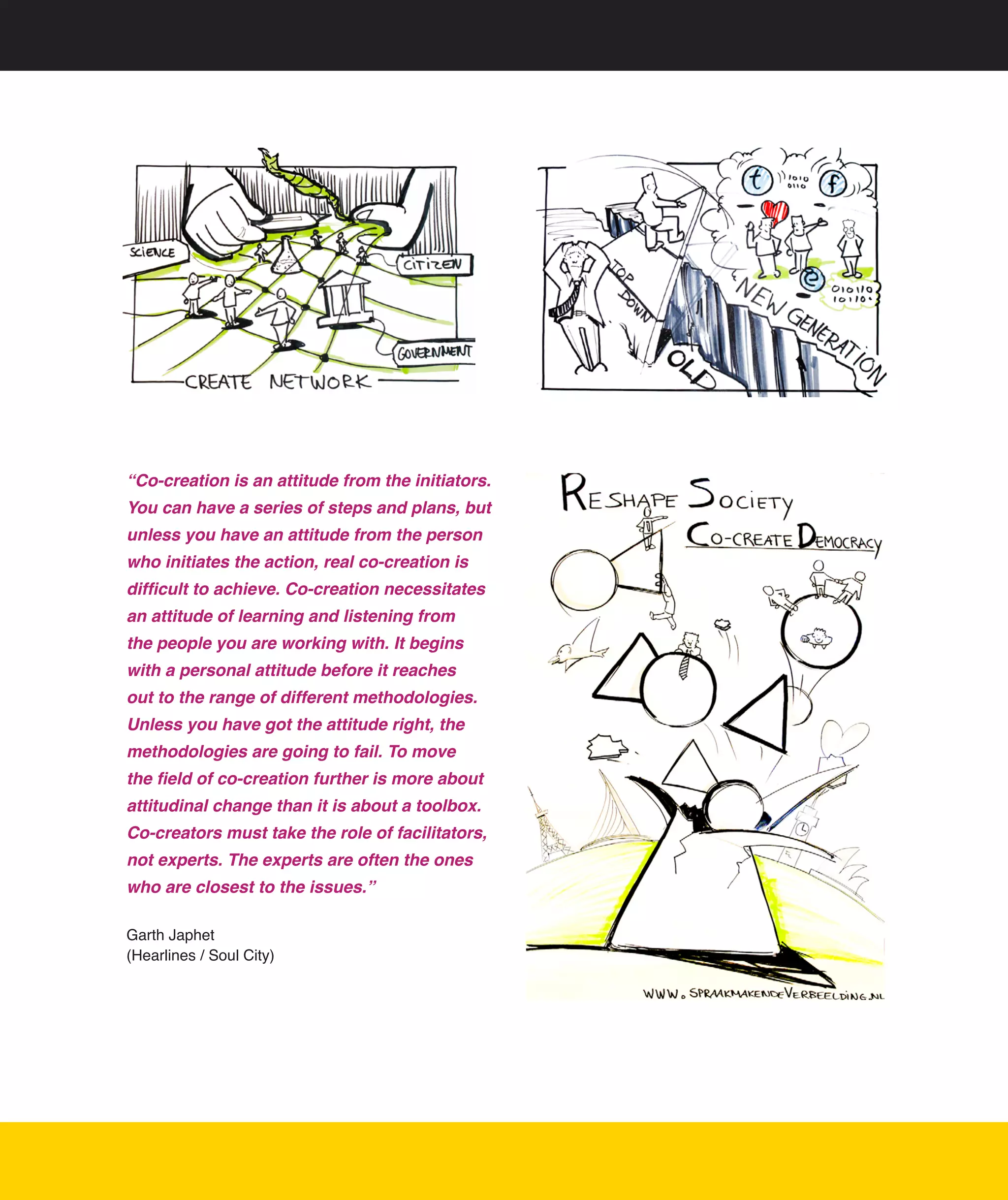 “Co-creation is an attitude from the initiators.
You can have a series of steps and plans, but
unless you have an attitude from the person
who initiates the action, real co-creation is
difficult to achieve. Co-creation necessitates
an attitude of learning and listening from
the people you are working with. It begins
with a personal attitude before it reaches
out to the range of different methodologies.
Unless you have got the attitude right, the
methodologies are going to fail. To move
the field of co-creation further is more about
attitudinal change than it is about a toolbox.
Co-creators must take the role of facilitators,
not experts. The experts are often the ones
who are closest to the issues.”

Garth	Japhet	
(Hearlines	/	Soul	City)




                                                   8
 