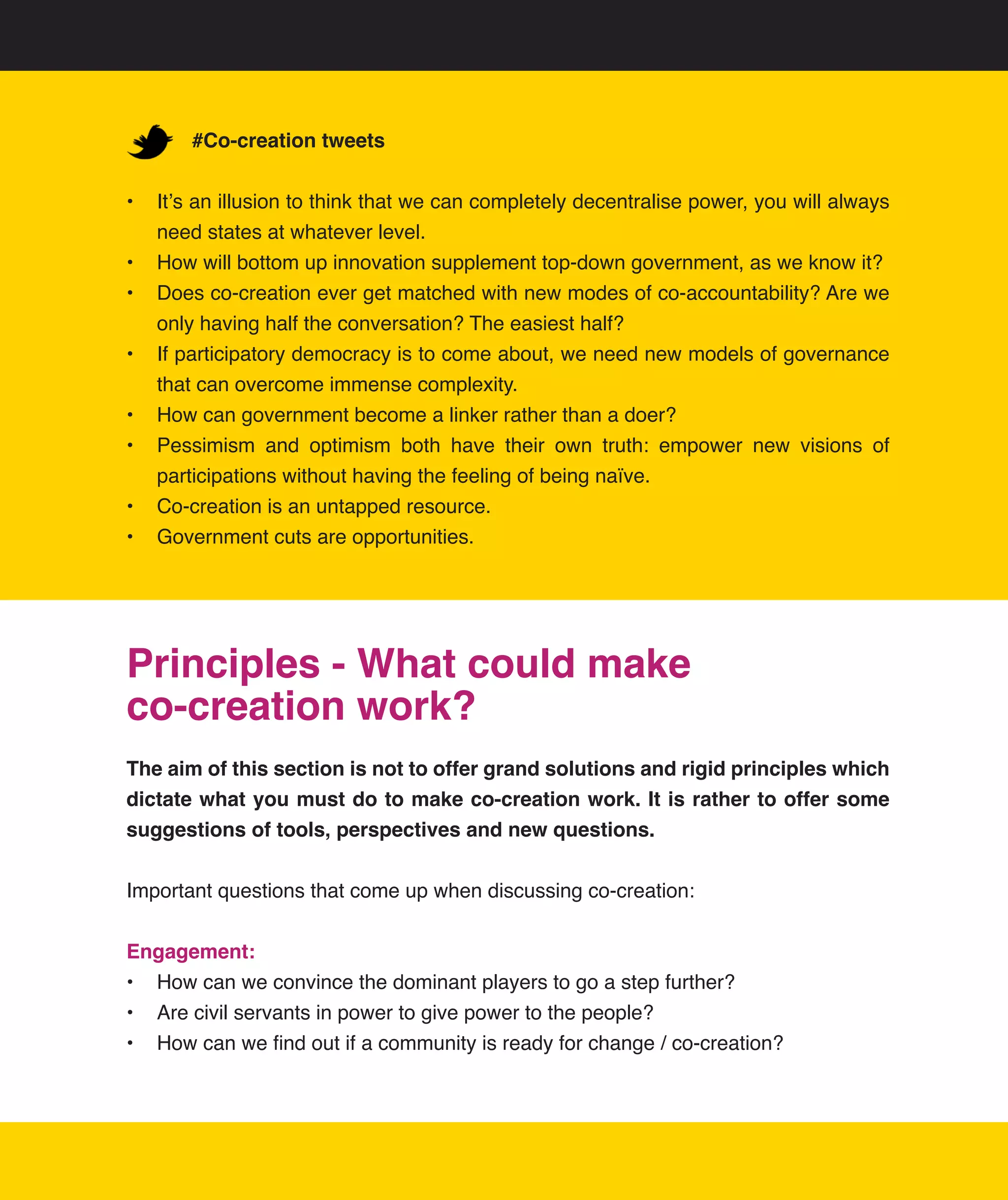 #Co-creation tweets


•	 It’s	an	illusion	to	think	that	we	can	completely	decentralise	power,	you	will	always	
   need	states	at	whatever	level.
•	 How	will	bottom	up	innovation	supplement	top-down	government,	as	we	know	it?
•	 Does	co-creation	ever	get	matched	with	new	modes	of	co-accountability?	Are	we	
   only	having	half	the	conversation?	The	easiest	half?
•	 If	participatory	democracy	is	to	come	about,	we	need	new	models	of	governance	
   that	can	overcome	immense	complexity.
•	 How	can	government	become	a	linker	rather	than	a	doer?
•	 Pessimism	 and	 optimism	 both	 have	 their	 own	 truth:	 empower	 new	 visions	 of	
   participations	without	having	the	feeling	of	being	naïve.
•	 Co-creation	is	an	untapped	resource.
•	 Government	cuts	are	opportunities.




Principles - What could make
co-creation work?
The aim of this section is not to offer grand solutions and rigid principles which
dictate what you must do to make co-creation work. It is rather to offer some
suggestions of tools, perspectives and new questions.


Important	questions	that	come	up	when	discussing	co-creation:


Engagement:
•	 How	can	we	convince	the	dominant	players	to	go	a	step	further?	
•	 Are	civil	servants	in	power	to	give	power	to	the	people?
•	 How	can	we	find	out	if	a	community	is	ready	for	change	/	co-creation?
 