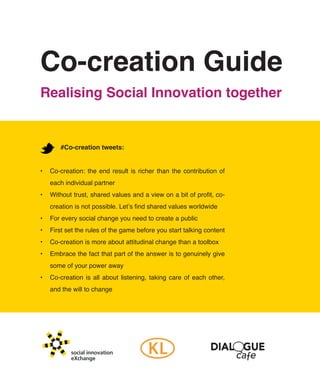 Co-creation Guide
Realising Social Innovation together


        #Co-creation tweets:


•	 Co-creation:	 the	 end	 result	 is	 richer	 than	 the	 contribution	 of	
   each	individual	partner
•	 Without	trust,	shared	values	and	a	view	on	a	bit	of	profit,	co-
   creation	is	not	possible.	Let’s	find	shared	values	worldwide
•	 For	every	social	change	you	need	to	create	a	public
•	 First	set	the	rules	of	the	game	before	you	start	talking	content
•	 Co-creation	is	more	about	attitudinal	change	than	a	toolbox
•	 Embrace	the	fact	that	part	of	the	answer	is	to	genuinely	give	
   some	of	your	power	away
•	 Co-creation	 is	 all	 about	 listening,	 taking	 care	 of	 each	 other,	
   and	the	will	to	change




            social innovation
            eXchange
 