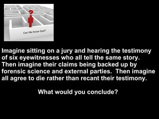 D o e s God Imagine sitting on a jury and hearing the testimony of six eyewitnesses who all tell the same story.  Then imagine their claims being backed up by forensic science and external parties.  Then imagine all agree to die rather than recant their testimony.  What would you conclude?  
