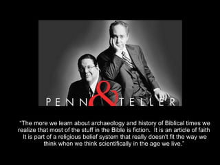 D o e s “ The more we learn about archaeology and history of Biblical times we realize that most of the stuff in the Bible is fiction.  It is an article of faith  It is part of a religious belief system that really doesn't fit the way we think when we think scientifically in the age we live.”  