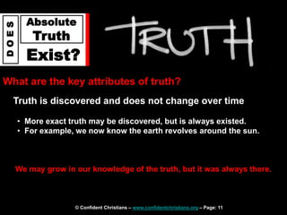 © Confident Christians – www.confidentchristians.org – Page: 11
D
O
E
S
Absolute
Truth
Exist?
What are the key attributes of truth?
Truth is discovered and does not change over time
We may grow in our knowledge of the truth, but it was always there.
• More exact truth may be discovered, but is always existed.
• For example, we now know the earth revolves around the sun.
 