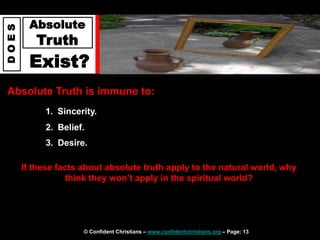 © Confident Christians – www.confidentchristians.org – Page: 13
D
O
E
S
Absolute
Truth
Exist?
Absolute Truth is immune to:
1. Sincerity.
2. Belief.
3. Desire.
If these facts about absolute truth apply to the natural world, why
think they won’t apply in the spiritual world?
 
