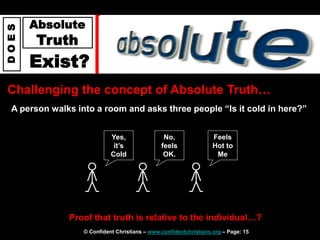 © Confident Christians – www.confidentchristians.org – Page: 15
D
O
E
S
Absolute
Truth
Exist?
Challenging the concept of Absolute Truth…
A person walks into a room and asks three people “Is it cold in here?”
Proof that truth is relative to the individual…?
Yes,
it’s
Cold
No,
feels
OK.
Feels
Hot to
Me
 