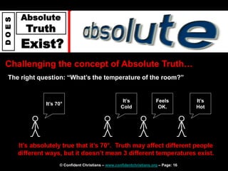 © Confident Christians – www.confidentchristians.org – Page: 16
D
O
E
S
Absolute
Truth
Exist?
Challenging the concept of Absolute Truth…
The right question: “What’s the temperature of the room?”
It’s absolutely true that it’s 70°. Truth may affect different people
different ways, but it doesn’t mean 3 different temperatures exist.
It’s
Cold
Feels
OK.
It’s
Hot
It’s 70°
 