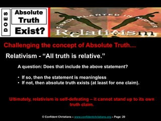 © Confident Christians – www.confidentchristians.org – Page: 20
D
O
E
S
Absolute
Truth
Exist?
Challenging the concept of Absolute Truth…
Relativism - “All truth is relative.”
Ultimately, relativism is self-defeating – it cannot stand up to its own
truth claim.
A question: Does that include the above statement?
• If so, then the statement is meaningless
• If not, then absolute truth exists (at least for one claim).
 