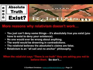 © Confident Christians – www.confidentchristians.org – Page: 21
D
O
E
S
Absolute
Truth
Exist?
More reasons why relativism doesn’t work…
When the relativist says “There is no truth” they are asking you not to
believe them. So don’t…
• You just can’t deny some things – it’s absolutely true you exist (you
have to exist to deny your existence).
• No one would ever be wrong about anything.
• The world would be drowning in contradictions.
• The relativist believes the absolutist’s claims are false.
• Relativism is an “all sail and no anchor” philosophy.
 